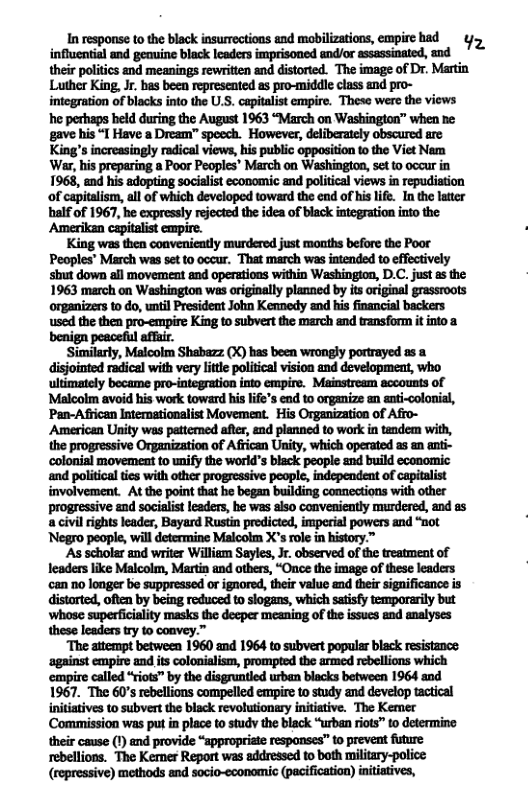 In response to the black insurrections and mobilizations, empire had ¢ influential and geine black lcaders imprisoned and/or assassinated, and their politics and meanings rewriten and distorted. The image of Dr. Martin Luther King, Jr. has been represented as pro-middle class and pro- integration of blacks into the U.S. capitalist empire. These were the views he perhaps held during the August 1963 “March on Washinglon” when ne: gave his “T Have a Dream” spoech. However, deliberately obscured are King’s increasingly radical views, his public opposition to the Viet Nem ‘War, his preparing a Poor Peoples’ March on Washington, set to occur in 1968, end his adopting socialist economic and political views i repudistion of capitalism, all of which developed toward the end of his life. In the latter balf of 1967, he expressly rejected the idea of black integration into the Amerikan capitalist empire. King was then conveniently murdered just months before the Poor Peoples” March was set to occur. That march was intended to effectively shut down all movement and operations within Washington, D.C. just as the 1963 march on Washington was originally planned by its original grassroots used the then pro-empire King to subvert the march and transform it into a benign peaceful affir. Similarly, Malcolm Shabazz (X) has been wrongly portrayed as a disjointed radical with very litle politcal vision and development, who ultimately became pro-integration into empire. Mainstream accounts of Malcolm avoid his work toward his ife’s end to organize an anti-colonial, Pan-Afican Intermationalist Movemeat. His Organization of Afro- American Unity was pettemned after, and planned to work in tndem with, the progressive Organization of African Unity, which operated as an anti- colonial movemeat to unify the worid’s black people and build economic involvement. At the point tha he began building comnections with other progressive and socialist leaders, he was aiso conveniently murdered, and as a civil ights leader, Bayard Rustin prodicted, imperial powers and “not ‘Negro people, will determine Malcolm X’s role in history.”™ ‘As sciolar and writer William Sayles, Jr. observed of the treatment of leaders like Malcolm, Martin and others, “Once the image of these leaders ‘can 0 longer be suppressed or ignored, their value and their significance is distarted, often by being reduced to slogans, which satisfy temporerity but ‘whose superficiality masks the decper meaning of the issucs and analyses these leaders try to coavey.” “The attempt betweea 1960 and 1964 to subvert popular black resistance ‘against empire and its colonialism, prompted the armed rebellions which ‘empire called “riots” by the disgruntled urban blacks between 1964 and 1967. The 60s rbellions compelled empire to study and develop tactical initiatives to subvert the black revolutionary initiative. The Kemer Commission was put in place to study the black “urban riots” to determino their cause () end provide “sppropriate respanses” to prevent future rebellions. The Kemer Report was addressed to both military-police: (repressive) methods and socio-cconomic (pacification) initiatives,